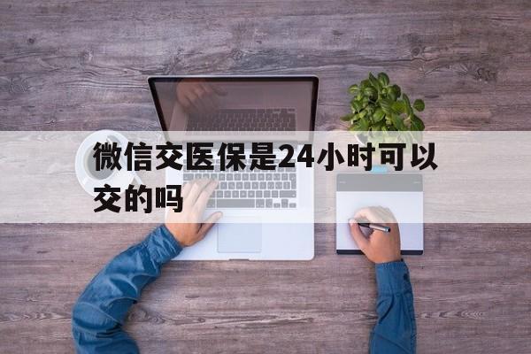 兴化最新微信交医保是24小时可以交的吗方法分析(最方便真实的兴化微信上交医保多久到账方法)
